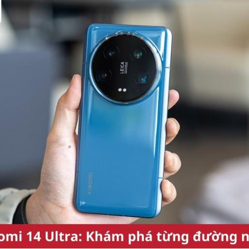 Trên tay Xiaomi 14 Ultra: Khám phá từng đường nét của siêu phẩm huyền thoại